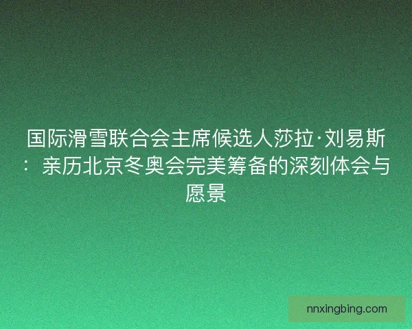 国际滑雪联合会主席候选人莎拉·刘易斯：亲历北京冬奥会完美筹备的深刻体会与愿景